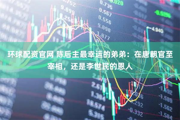 环球配资官网 陈后主最幸运的弟弟：在唐朝官至宰相，还是李世民的恩人