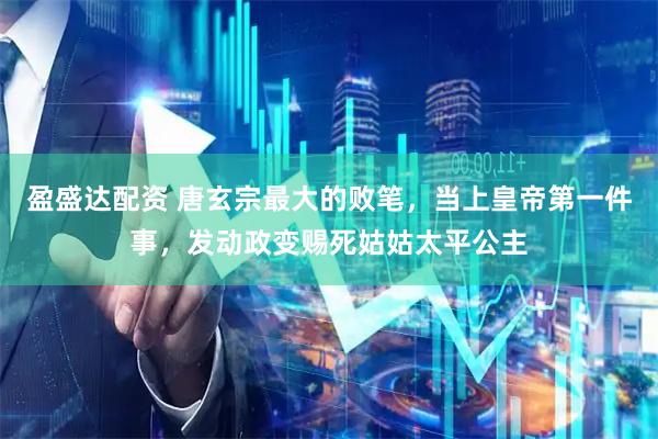 盈盛达配资 唐玄宗最大的败笔，当上皇帝第一件事，发动政变赐死姑姑太平公主