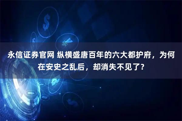 永信证券官网 纵横盛唐百年的六大都护府，为何在安史之乱后，却消失不见了？