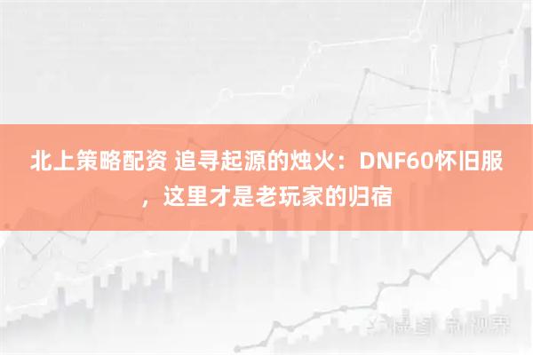 北上策略配资 追寻起源的烛火：DNF60怀旧服，这里才是老玩家的归宿