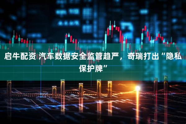 启牛配资 汽车数据安全监管趋严，奇瑞打出“隐私保护牌”