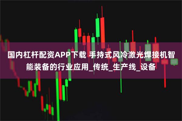 国内杠杆配资APP下载 手持式风冷激光焊接机智能装备的行业应用_传统_生产线_设备