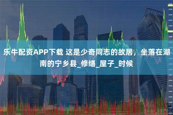 乐牛配资APP下载 这是少奇同志的故居，坐落在湖南的宁乡县_修缮_屋子_时候