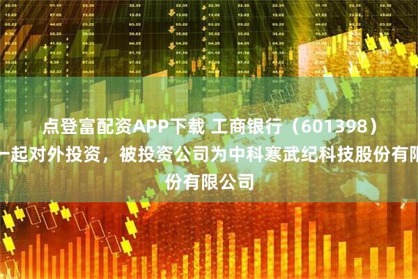 点登富配资APP下载 工商银行（601398）新增一起对外投资，被投资公司为中科寒武纪科技股份有限公司