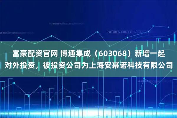 富豪配资官网 博通集成（603068）新增一起对外投资，被投资公司为上海安幂诺科技有限公司