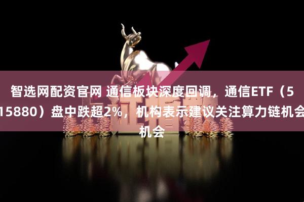智选网配资官网 通信板块深度回调，通信ETF（515880）盘中跌超2%，机构表示建议关注算力链机会