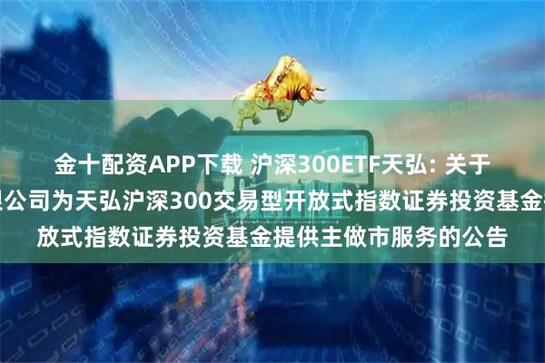 金十配资APP下载 沪深300ETF天弘: 关于同意申万宏源证券有限公司为天弘沪深300交易型开放式指数证券投资基金提供主做市服务的公告
