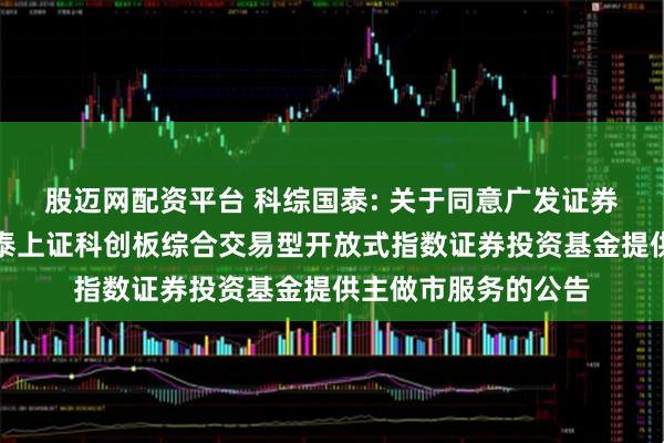 股迈网配资平台 科综国泰: 关于同意广发证券股份有限公司为国泰上证科创板综合交易型开放式指数证券投资基金提供主做市服务的公告