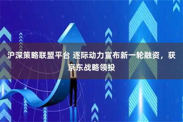 沪深策略联盟平台 逐际动力宣布新一轮融资,获京东战略领投