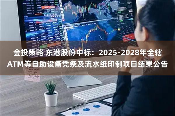 金投策略 东港股份中标：2025-2028年全辖ATM等自助设备凭条及流水纸印制项目结果公告