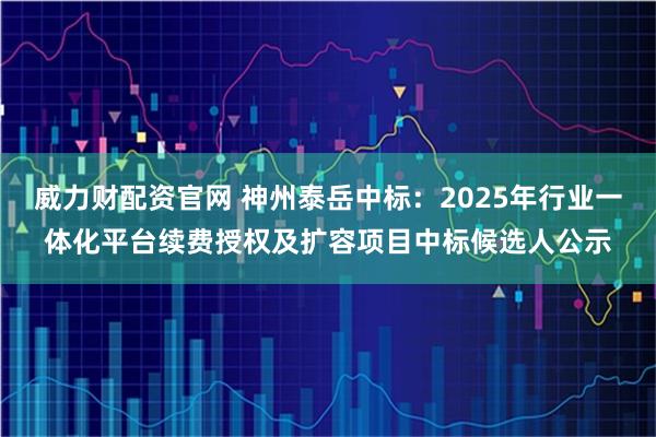 威力财配资官网 神州泰岳中标：2025年行业一体化平台续费授权及扩容项目中标候选人公示
