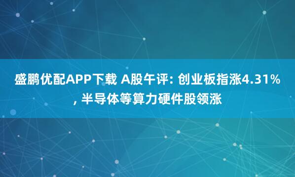 盛鹏优配APP下载 A股午评: 创业板指涨4.31%, 半导体等算力硬件股领涨