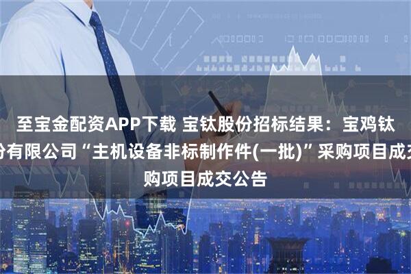 至宝金配资APP下载 宝钛股份招标结果：宝鸡钛业股份有限公司“主机设备非标制作件(一批)”采购项目成交公告