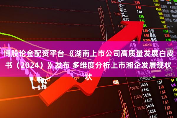 博股论金配资平台 《湖南上市公司高质量发展白皮书（2024）》发布 多维度分析上市湘企发展现状