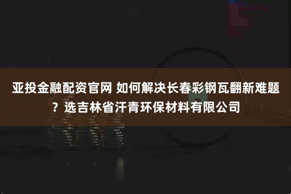 亚投金融配资官网 如何解决长春彩钢瓦翻新难题？选吉林省汗青环保材料有限公司
