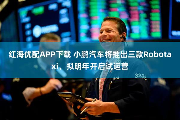 红海优配APP下载 小鹏汽车将推出三款Robotaxi，拟明年开启试运营