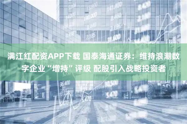 满江红配资APP下载 国泰海通证券：维持浪潮数字企业“增持”评级 配股引入战略投资者