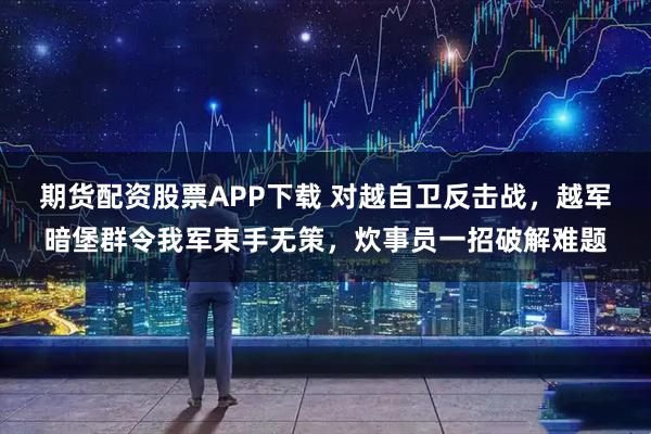 期货配资股票APP下载 对越自卫反击战，越军暗堡群令我军束手无策，炊事员一招破解难题