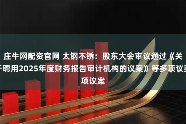 庄牛网配资官网 太钢不锈：股东大会审议通过《关于聘用2025年度财务报告审计机构的议案》等多项议案