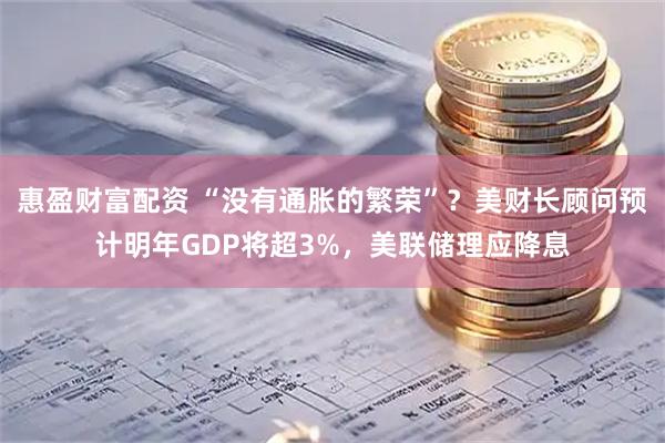 惠盈财富配资 “没有通胀的繁荣”？美财长顾问预计明年GDP将超3%，美联储理应降息