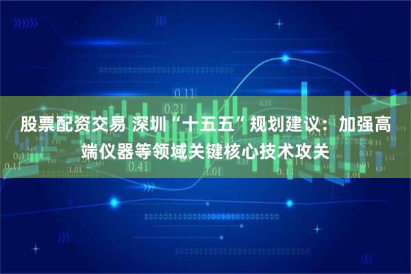 股票配资交易 深圳“十五五”规划建议：加强高端仪器等领域关键核心技术攻关