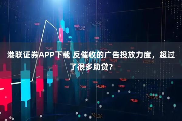 港联证券APP下载 反催收的广告投放力度，超过了很多助贷？
