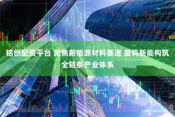 铭创配资平台 聚焦新能源材料赛道 厦钨新能构筑全链条产业体系