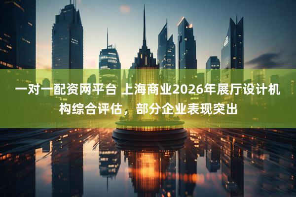 一对一配资网平台 上海商业2026年展厅设计机构综合评估，部分企业表现突出