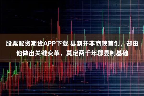 股票配资期货APP下载 县制并非商鞅首创，却由他做出关键变革，奠定两千年郡县制基础