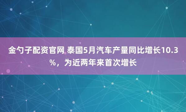 金勺子配资官网 泰国5月汽车产量同比增长10.3%，为近两年来首次增长