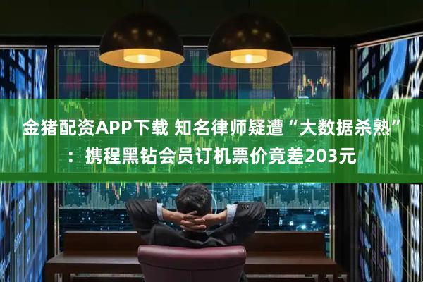 金猪配资APP下载 知名律师疑遭“大数据杀熟”：携程黑钻会员订机票价竟差203元