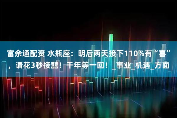 富余通配资 水瓶座：明后两天接下110%有“喜”，请花3秒接囍！千年等一回！_事业_机遇_方面