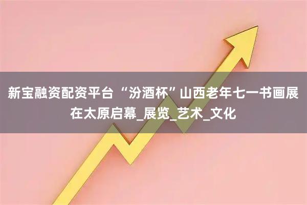 新宝融资配资平台 “汾酒杯”山西老年七一书画展在太原启幕_展览_艺术_文化