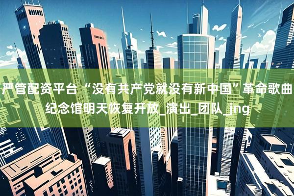 严管配资平台 “没有共产党就没有新中国”革命歌曲纪念馆明天恢复开放_演出_团队_jng