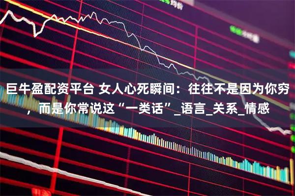 巨牛盈配资平台 女人心死瞬间：往往不是因为你穷，而是你常说这“一类话”_语言_关系_情感
