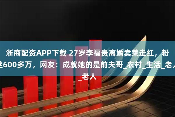 浙商配资APP下载 27岁李福贵离婚卖菜走红，粉丝600多万，网友：成就她的是前夫哥_农村_生活_老人