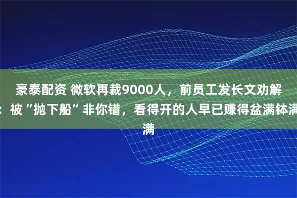 豪泰配资 微软再裁9000人，前员工发长文劝解：被“抛下船”非你错，看得开的人早已赚得盆满钵满