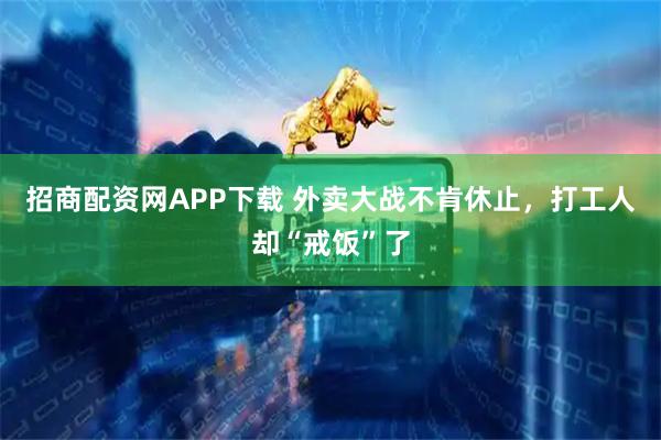 招商配资网APP下载 外卖大战不肯休止，打工人却“戒饭”了