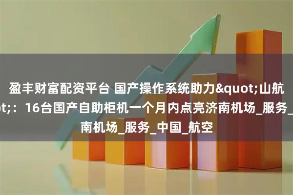 盈丰财富配资平台 国产操作系统助力"山航速度"：16台国产自助柜机一个月内点亮济南机场_服务_中国_航空