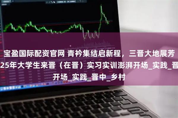 宝盈国际配资官网 青衿集结启新程，三晋大地展芳华——2025年大学生来晋（在晋）实习实训澎湃开场_实践_晋中_乡村
