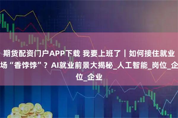 期货配资门户APP下载 我要上班了｜如何接住就业市场“香饽饽”？AI就业前景大揭秘_人工智能_岗位_企业