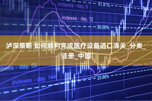 泸深策略 如何顺利完成医疗设备进口清关_分类_注册_中国
