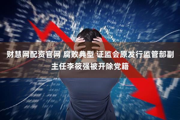 财慧网配资官网 腐败典型 证监会原发行监管部副主任李筱强被开除党籍