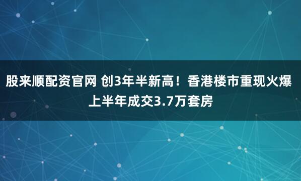 股来顺配资官网 创3年半新高！香港楼市重现火爆 上半年成交3.7万套房