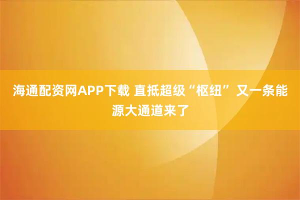 海通配资网APP下载 直抵超级“枢纽” 又一条能源大通道来了