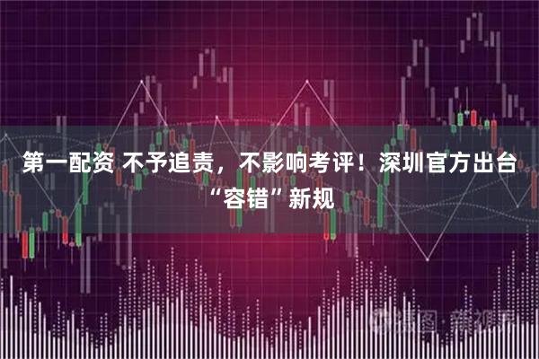第一配资 不予追责，不影响考评！深圳官方出台“容错”新规