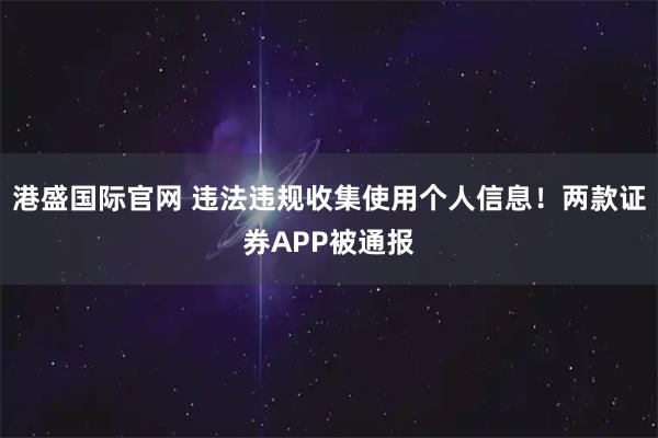 港盛国际官网 违法违规收集使用个人信息！两款证券APP被通报