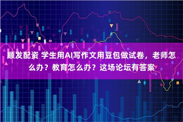 顺发配资 学生用AI写作文用豆包做试卷，老师怎么办？教育怎么办？这场论坛有答案