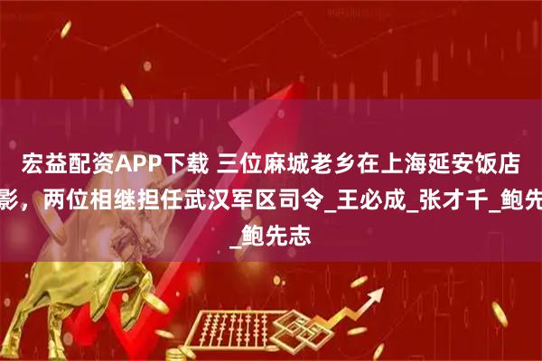 宏益配资APP下载 三位麻城老乡在上海延安饭店合影，两位相继担任武汉军区司令_王必成_张才千_鲍先志
