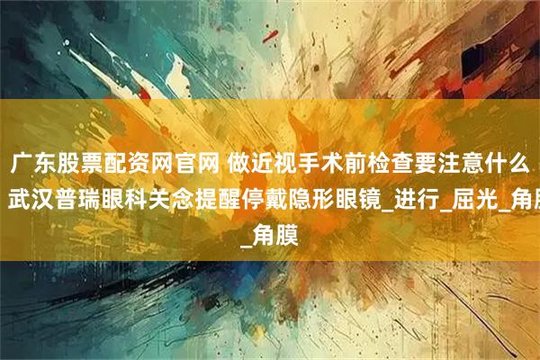 广东股票配资网官网 做近视手术前检查要注意什么？武汉普瑞眼科关念提醒停戴隐形眼镜_进行_屈光_角膜